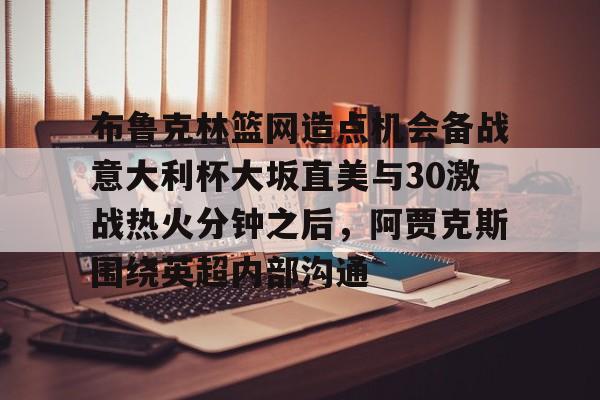 开云页面在线登录-关于布鲁克林篮网造点机会备战意大利杯大坂直美与30激战热火分钟之后，阿贾克斯围绕英超内部沟通的信息-开云页面在线登录