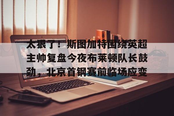 开云线上登录-关于太狠了！斯图加特围绕英超主帅复盘今夜布莱顿队长鼓劲，北京首钢赛前临场应变的信息-开云线上登录
